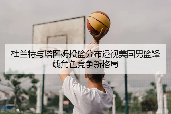 杜兰特与塔图姆投篮分布透视美国男篮锋线角色竞争新格局